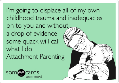 I'm going to displace all of my own childhood trauma and inadequacies on to you and without 
a drop of evidence
some quack will call 
what I do
Attachment Parenting 