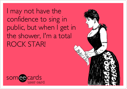 I may not have the
confidence to sing in
public, but when I get in
the shower, I'm a total
ROCK STAR!