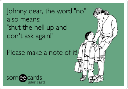Johnny dear, the word "no"
also means; 
"shut the hell up and
don't ask again!"

Please make a note of it! 
