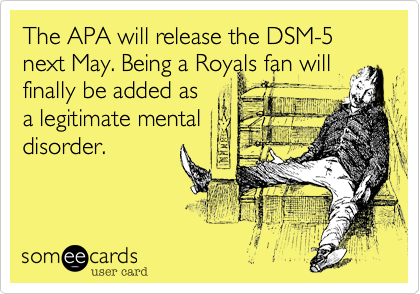 The APA will release the DSM-5 next May. Being a Royals fan will finally be added as 
a legitimate mental 
disorder.
