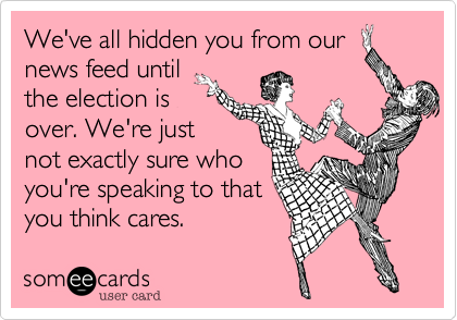 We've all hidden you from our
news feed until
the election is
over. We're just
not exactly sure who
you're speaking to that
you think cares.