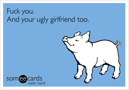 Fuck you.   And your ugly girlfriend too. 
