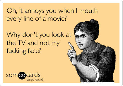 Oh, it annoys you when I mouth every line of a movie? Why don't you look atthe TV and not myfucking face?