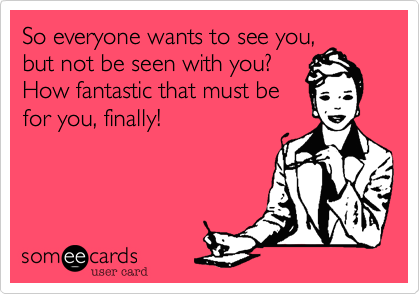 So everyone wants to see you,but not be seen with you?How fantastic that must befor you, finally! 