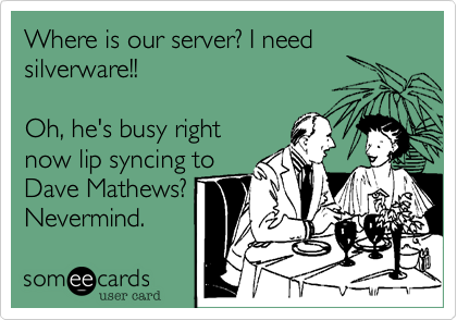 Where is our server? I needsilverware!!  Oh, he's busy rightnow lip syncing toDave Mathews? Nevermind. 