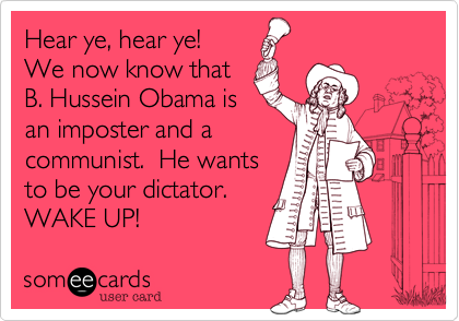 Hear ye, hear ye! 
We now know that
B. Hussein Obama is
an imposter and a
communist.  He wants
to be your dictator. 
WAKE UP!