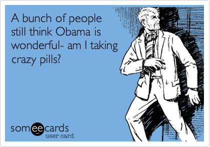 A bunch of people      
still think Obama is 
wonderful- am I taking
crazy pills?