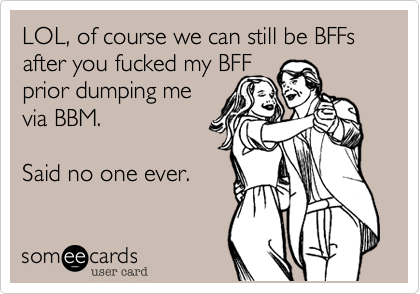 LOL, of course we can still be BFFs after you fucked my BFFprior dumping mevia BBM.  Said no one ever. 