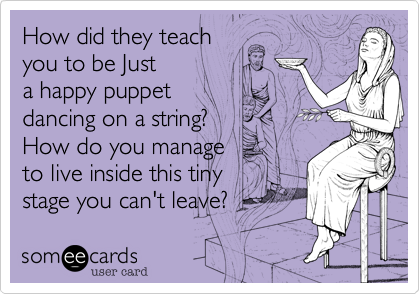 How did they teach 
you to be Just
a happy puppet 
dancing on a string? 
How do you manage 
to live inside this tiny 
stage you can't leave?  