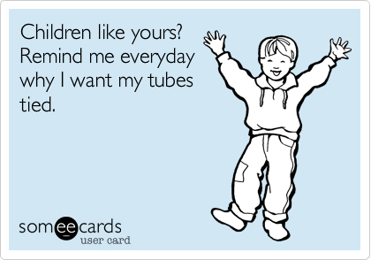 Children like yours?
Remind me everyday
why I want my tubes
tied.
