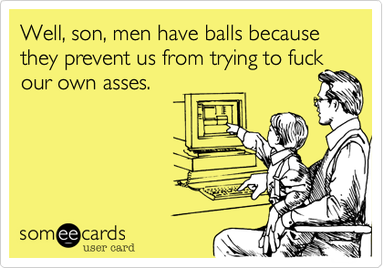 Well, son, men have balls because they prevent us from trying to fuckour own asses. 