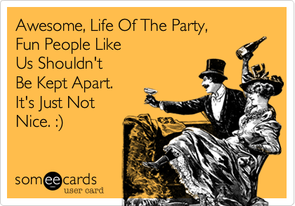 Awesome, Life Of The Party, Fun People LikeUs Shouldn't Be Kept Apart.It's Just NotNice. :)