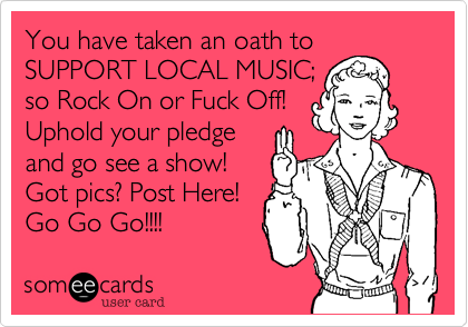You have taken an oath toSUPPORT LOCAL MUSIC;so Rock On or Fuck Off!Uphold your pledgeand go see a show!Got pics? Post Here!Go Go Go!!!!