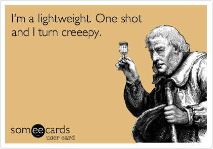 I'm a lightweight. One shot
and I turn creeepy.