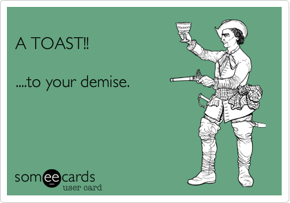 A TOAST!!....to your demise.