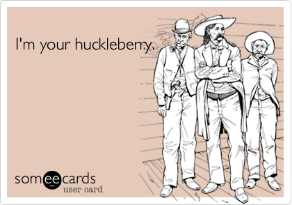 I'm your huckleberry.