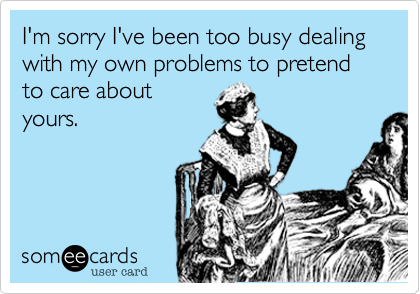 I'm sorry I've been too busy dealing with my own problems to pretend to care aboutyours. 