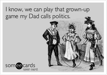 I know, we can play that grown-up game my Dad calls politics.