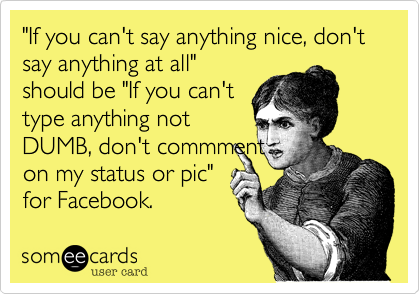 "If you can't say anything nice, don't say anything at all"
should be "If you can't
type anything not
DUMB, don't commment
on my status or pic"
for Facebook.