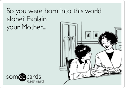 So you were born into this world alone? Explainyour Mother...