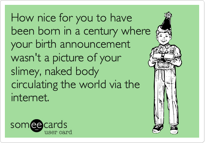 How nice for you to havebeen born in a century whereyour birth announcementwasn't a picture of yourslimey, naked bodycirculating the world via theinternet.
