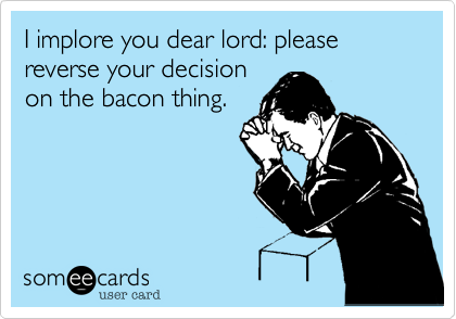 I implore you dear lord: please reverse your decisionon the bacon thing.