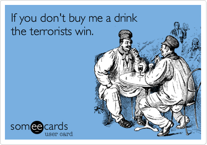 If you don't buy me a drink
the terrorists win.
