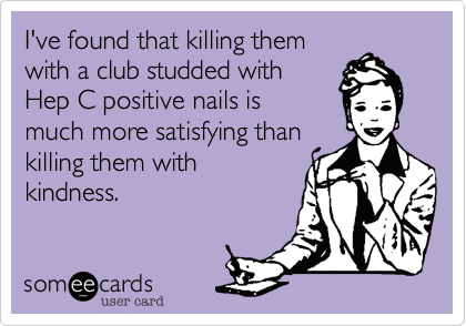 I've found that killing themwith a club studded withHep C positive nails ismuch more satisfying thankilling them with kindness.