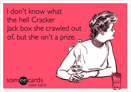I don't know whatthe hell CrackerJack box she crawled outof, but she isn't a prize.