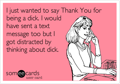I just wanted to say Thank You for being a dick. I wouldhave sent a textmessage too but Igot distracted bythinking about dick. 