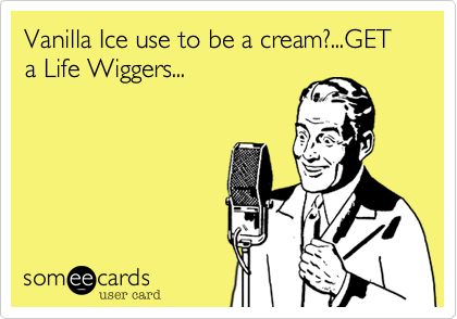 Vanilla Ice use to be a cream?...GET a Life Wiggers...