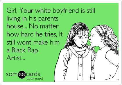 Girl, Your white boyfriend is still living in his parentshouse,.. No matterhow hard he tries, Itstill wont make hima Black RapArtist...