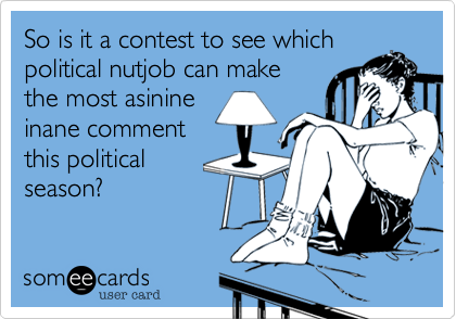 So is it a contest to see whichpolitical nutjob can makethe most asinineinane commentthis politicalseason?