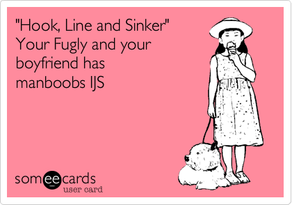 "Hook, Line and Sinker"Your Fugly and yourboyfriend hasmanboobs IJS