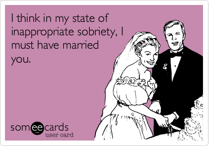 I think in my state ofinappropriate sobriety, Imust have marriedyou.
