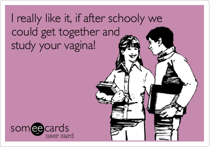 I really like it, if after schooly we could get together andstudy your vagina!