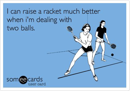 I can raise a racket much better when i'm dealing withtwo balls. 