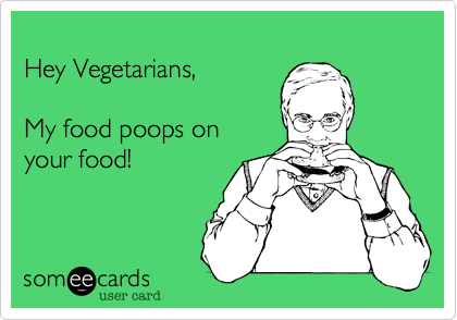 Hey Vegetarians,My food poops on your food!