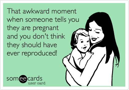 That awkward momentwhen someone tells youthey are pregnantand you don't thinkthey should haveever reproduced!