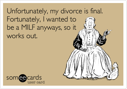 Unfortunately, my divorce is final.
Fortunately, I wanted to
be a MILF anyways, so it
works out.