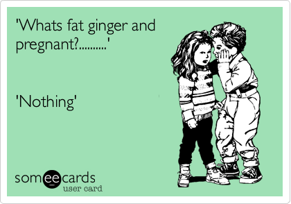 'Whats fat ginger and
pregnant?..........'


'Nothing'