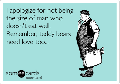 I apologize for not being
the size of man who
doesn't eat well.
Remember, teddy bears
need love too...