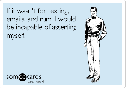 If it wasn't for texting,emails, and rum, I wouldbe incapable of assertingmyself.