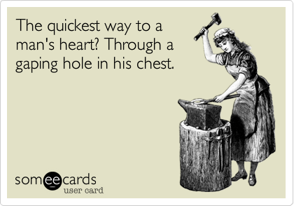 The quickest way to aman's heart? Through agaping hole in his chest. 