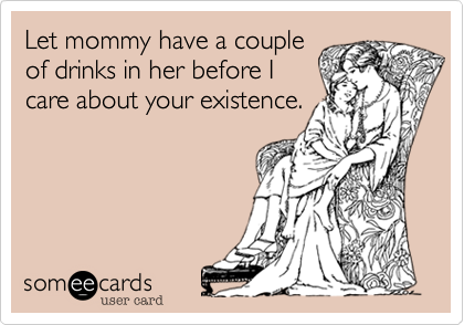 Let mommy have a couple
of drinks in her before I
care about your existence.