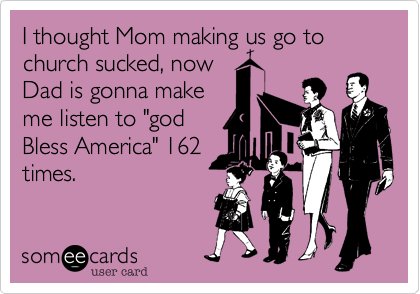 I thought Mom making us go to church sucked, now
Dad is gonna make
me listen to "god
Bless America" 162
times.