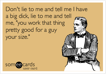 Don't lie to me and tell me I havea big dick, lie to me and tellme, "you work that thingpretty good for a guyyour size."