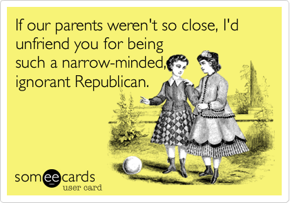 If our parents weren't so close, I'd unfriend you for beingsuch a narrow-minded,ignorant Republican.