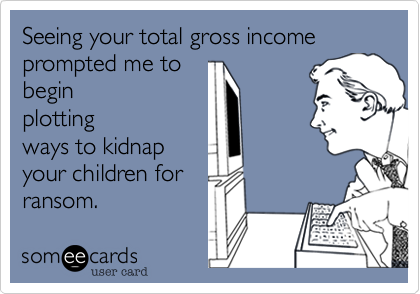 Seeing your total gross income prompted me tobeginplottingways to kidnapyour children forransom.