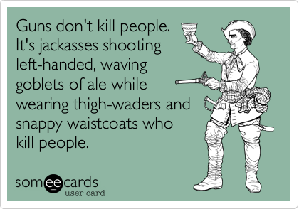 Guns don't kill people.It's jackasses shootingleft-handed, waving goblets of ale while wearing thigh-waders and snappy waistcoats whokill people.